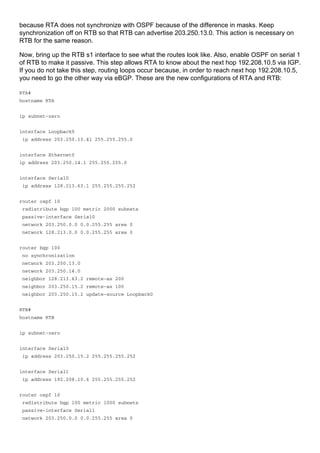 because RTA does not synchronize with OSPF because of the difference in masks. Keep
synchronization off on RTB so that RTB can advertise 203.250.13.0. This action is necessary on
RTB for the same reason.
Now, bring up the RTB s1 interface to see what the routes look like. Also, enable OSPF on serial 1
of RTB to make it passive. This step allows RTA to know about the next hop 192.208.10.5 via IGP.
If you do not take this step, routing loops occur because, in order to reach next hop 192.208.10.5,
you need to go the other way via eBGP. These are the new configurations of RTA and RTB:
RTA#
hostname RTA
ip subnet-zero
interface Loopback0
ip address 203.250.13.41 255.255.255.0
interface Ethernet0
ip address 203.250.14.1 255.255.255.0
interface Serial0
ip address 128.213.63.1 255.255.255.252
router ospf 10
redistribute bgp 100 metric 2000 subnets
passive-interface Serial0
network 203.250.0.0 0.0.255.255 area 0
network 128.213.0.0 0.0.255.255 area 0
router bgp 100
no synchronization
network 203.250.13.0
network 203.250.14.0
neighbor 128.213.63.2 remote-as 200
neighbor 203.250.15.2 remote-as 100
neighbor 203.250.15.2 update-source Loopback0
RTB#
hostname RTB
ip subnet-zero
interface Serial0
ip address 203.250.15.2 255.255.255.252
interface Serial1
ip address 192.208.10.6 255.255.255.252
router ospf 10
redistribute bgp 100 metric 1000 subnets
passive-interface Serial1
network 203.250.0.0 0.0.255.255 area 0
 