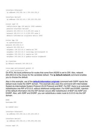 interface Ethernet0
ip address 203.250.14.1 255.255.255.0
interface Serial0
ip address 128.213.63.1 255.255.255.252
router ospf 10
redistribute bgp 100 metric 2000 subnets
passive-interface Serial0
network 203.250.0.0 0.0.255.255 area 0
network 128.213.0.0 0.0.255.255 area 0
default-information originate metric 2000
router bgp 100
no synchronization
network 203.250.13.0
network 203.250.14.0
neighbor 128.213.63.2 remote-as 200
neighbor 128.213.63.2 route-map setlocalpref in
neighbor 203.250.15.2 remote-as 100
neighbor 203.250.15.2 update-source Loopback0
ip classless
ip default-network 200.200.0.0
route-map setlocalpref permit 10
set local-preference 200
On RTA, the local preference for routes that come from AS200 is set to 200. Also, network
200.200.0.0 is the choice for the candidate default. The ip default-network command enables
you to choose the default.
Also in this example, use of the default-information originate command with OSPF injects the
default route inside the OSPF domain. This example also uses this command with Intermediate
System-to-Intermediate System Protocol (IS-IS Protocol) and BGP. For RIP, there is an automatic
redistribution into RIP of 0.0.0.0, without additional configuration. For IGRP and EIGRP, injection
of the default information into the IGP domain occurs after redistribution of BGP into IGRP and
EIGRP. Also, with IGRP and EIGRP, you can redistribute a static route to 0.0.0.0 into the IGP
domain.
RTF#
hostname RTF
ip subnet-zero
interface Ethernet0
ip address 203.250.14.2 255.255.255.0
interface Serial1
ip address 203.250.15.1 255.255.255.252
router ospf 10
 