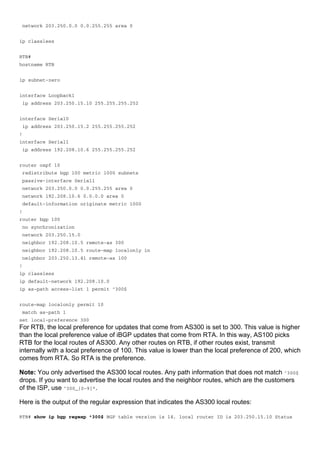 network 203.250.0.0 0.0.255.255 area 0
ip classless
RTB#
hostname RTB
ip subnet-zero
interface Loopback1
ip address 203.250.15.10 255.255.255.252
interface Serial0
ip address 203.250.15.2 255.255.255.252
!
interface Serial1
ip address 192.208.10.6 255.255.255.252
router ospf 10
redistribute bgp 100 metric 1000 subnets
passive-interface Serial1
network 203.250.0.0 0.0.255.255 area 0
network 192.208.10.6 0.0.0.0 area 0
default-information originate metric 1000
!
router bgp 100
no synchronization
network 203.250.15.0
neighbor 192.208.10.5 remote-as 300
neighbor 192.208.10.5 route-map localonly in
neighbor 203.250.13.41 remote-as 100
!
ip classless
ip default-network 192.208.10.0
ip as-path access-list 1 permit ^300$
route-map localonly permit 10
match as-path 1
set local-preference 300
For RTB, the local preference for updates that come from AS300 is set to 300. This value is higher
than the local preference value of iBGP updates that come from RTA. In this way, AS100 picks
RTB for the local routes of AS300. Any other routes on RTB, if other routes exist, transmit
internally with a local preference of 100. This value is lower than the local preference of 200, which
comes from RTA. So RTA is the preference.
Note: You only advertised the AS300 local routes. Any path information that does not match ^300$
drops. If you want to advertise the local routes and the neighbor routes, which are the customers
of the ISP, use ^300_[0-9]*.
Here is the output of the regular expression that indicates the AS300 local routes:
RTB# show ip bgp regexp ^300$ BGP table version is 14, local router ID is 203.250.15.10 Status
 