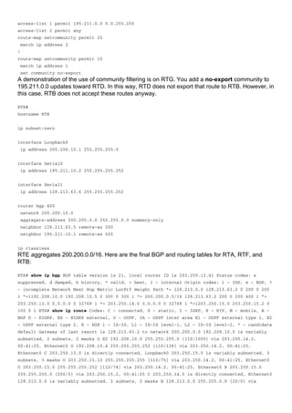 access-list 1 permit 195.211.0.0 0.0.255.255
access-list 2 permit any
route-map setcommunity permit 20
match ip address 2
!
route-map setcommunity permit 10
match ip address 1
set community no-export
A demonstration of the use of community filtering is on RTG. You add a no-export community to
195.211.0.0 updates toward RTD. In this way, RTD does not export that route to RTB. However, in
this case, RTB does not accept these routes anyway.
RTE#
hostname RTE
ip subnet-zero
interface Loopback0
ip address 200.200.10.1 255.255.255.0
interface Serial0
ip address 195.211.10.2 255.255.255.252
interface Serial1
ip address 128.213.63.6 255.255.255.252
router bgp 400
network 200.200.10.0
aggregate-address 200.200.0.0 255.255.0.0 summary-only
neighbor 128.213.63.5 remote-as 200
neighbor 195.211.10.1 remote-as 500
ip classless
RTE aggregates 200.200.0.0/16. Here are the final BGP and routing tables for RTA, RTF, and
RTB:
RTA# show ip bgp BGP table version is 21, local router ID is 203.250.13.41 Status codes: s
suppressed, d damped, h history, * valid, > best, i - internal Origin codes: i - IGP, e - EGP, ?
- incomplete Network Next Hop Metric LocPrf Weight Path *> 128.213.0.0 128.213.63.2 0 200 0 200
i *>i192.208.10.0 192.208.10.5 0 300 0 300 i *> 200.200.0.0/16 128.213.63.2 200 0 200 400 i *>
203.250.13.0 0.0.0.0 0 32768 i *> 203.250.14.0 0.0.0.0 0 32768 i *>i203.250.15.0 203.250.15.2 0
100 0 i RTA# show ip route Codes: C - connected, S - static, I - IGRP, R - RIP, M - mobile, B -
BGP D - EIGRP, EX - EIGRP external, O - OSPF, IA - OSPF inter area E1 - OSPF external type 1, E2
- OSPF external type 2, E - EGP i - IS-IS, L1 - IS-IS level-1, L2 - IS-IS level-2, * - candidate
default Gateway of last resort is 128.213.63.2 to network 200.200.0.0 192.208.10.0 is variably
subnetted, 2 subnets, 2 masks O E2 192.208.10.0 255.255.255.0 [110/1000] via 203.250.14.2,
00:41:25, Ethernet0 O 192.208.10.4 255.255.255.252 [110/138] via 203.250.14.2, 00:41:25,
Ethernet0 C 203.250.13.0 is directly connected, Loopback0 203.250.15.0 is variably subnetted, 3
subnets, 3 masks O 203.250.15.10 255.255.255.255 [110/75] via 203.250.14.2, 00:41:25, Ethernet0
O 203.250.15.0 255.255.255.252 [110/74] via 203.250.14.2, 00:41:25, Ethernet0 B 203.250.15.0
255.255.255.0 [200/0] via 203.250.15.2, 00:41:25 C 203.250.14.0 is directly connected, Ethernet0
128.213.0.0 is variably subnetted, 2 subnets, 2 masks B 128.213.0.0 255.255.0.0 [20/0] via
 