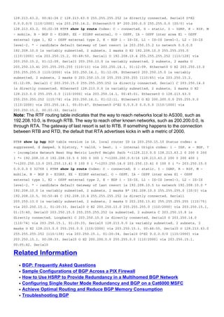 q
q
q
q
q
q
128.213.63.2, 00:41:26 C 128.213.63.0 255.255.255.252 is directly connected, Serial0 O*E2
0.0.0.0/0 [110/1000] via 203.250.14.2, Ethernet0/0 B* 200.200.0.0 255.255.0.0 [20/0] via
128.213.63.2, 00:02:38 RTF# show ip route Codes: C - connected, S - static, I - IGRP, R - RIP, M
- mobile, B - BGP D - EIGRP, EX - EIGRP external, O - OSPF, IA - OSPF inter area E1 - OSPF
external type 1, E2 - OSPF external type 2, E - EGP i - IS-IS, L1 - IS-IS level-1, L2 - IS-IS
level-2, * - candidate default Gateway of last resort is 203.250.15.2 to network 0.0.0.0
192.208.10.0 is variably subnetted, 2 subnets, 2 masks O E2 192.208.10.0 255.255.255.0
[110/1000] via 203.250.15.2, 00:48:50, Serial1 O 192.208.10.4 255.255.255.252 [110/128] via
203.250.15.2, 01:12:09, Serial1 203.250.13.0 is variably subnetted, 2 subnets, 2 masks O
203.250.13.41 255.255.255.255 [110/11] via 203.250.14.1, 01:12:09, Ethernet0 O E2 203.250.13.0
255.255.255.0 [110/2000] via 203.250.14.1, 01:12:09, Ethernet0 203.250.15.0 is variably
subnetted, 2 subnets, 2 masks O 203.250.15.10 255.255.255.255 [110/65] via 203.250.15.2,
01:12:09, Serial1 C 203.250.15.0 255.255.255.252 is directly connected, Serial1 C 203.250.14.0
is directly connected, Ethernet0 128.213.0.0 is variably subnetted, 2 subnets, 2 masks O E2
128.213.0.0 255.255.0.0 [110/2000] via 203.250.14.1, 00:45:01, Ethernet0 O 128.213.63.0
255.255.255.252 [110/74] via 203.250.14.1, 01:12:11, Ethernet0 O E2 200.200.0.0 255.255.0.0
[110/2000] via 203.250.14.1, 00:03:47, Ethernet0 O*E2 0.0.0.0 0.0.0.0 [110/1000] via
203.250.15.2, 00:03:33, Serial1
Note: The RTF routing table indicates that the way to reach networks local to AS300, such as
192.208.10.0, is through RTB. The way to reach other known networks, such as 200.200.0.0, is
through RTA. The gateway of last resort is set to RTB. If something happens to the connection
between RTB and RTD, the default that RTA advertises kicks in with a metric of 2000.
RTB# show ip bgp BGP table version is 14, local router ID is 203.250.15.10 Status codes: s
suppressed, d damped, h history, * valid, > best, i - internal Origin codes: i - IGP, e - EGP, ?
- incomplete Network Next Hop Metric LocPrf Weight Path *>i128.213.0.0 128.213.63.2 0 200 0 200
i *> 192.208.10.0 192.208.10.5 0 300 0 300 i *>i200.200.0.0/16 128.213.63.2 200 0 200 400 i
*>i203.250.13.0 203.250.13.41 0 100 0 i *>i203.250.14.0 203.250.13.41 0 100 0 i *> 203.250.15.0
0.0.0.0 0 32768 i RTB# show ip route Codes: C - connected, S - static, I - IGRP, R - RIP, M -
mobile, B - BGP D - EIGRP, EX - EIGRP external, O - OSPF, IA - OSPF inter area E1 - OSPF
external type 1, E2 - OSPF external type 2, E - EGP i - IS-IS, L1 - IS-IS level-1, L2 - IS-IS
level-2, * - candidate default Gateway of last resort is 192.208.10.5 to network 192.208.10.0 *
192.208.10.0 is variably subnetted, 2 subnets, 2 masks B* 192.208.10.0 255.255.255.0 [20/0] via
192.208.10.5, 00:50:46 C 192.208.10.4 255.255.255.252 is directly connected, Serial1
203.250.13.0 is variably subnetted, 2 subnets, 2 masks O 203.250.13.41 255.255.255.255 [110/75]
via 203.250.15.1, 01:20:33, Serial0 O E2 203.250.13.0 255.255.255.0 [110/2000] via 203.250.15.1,
01:15:40, Serial0 203.250.15.0 255.255.255.252 is subnetted, 2 subnets C 203.250.15.8 is
directly connected, Loopback1 C 203.250.15.0 is directly connected, Serial0 O 203.250.14.0
[110/74] via 203.250.15.1, 01:20:33, Serial0 128.213.0.0 is variably subnetted, 2 subnets, 2
masks O E2 128.213.0.0 255.255.0.0 [110/2000] via 203.250.15.1, 00:46:55, Serial0 O 128.213.63.0
255.255.255.252 [110/138] via 203.250.15.1, 01:20:34, Serial0 O*E2 0.0.0.0/0 [110/2000] via
203.250.15.1, 00:08:33, Serial0 O E2 200.200.0.0 255.255.0.0 [110/2000] via 203.250.15.1,
00:05:42, Serial0
Related Information
BGP: Frequently Asked Questions
Sample Configurations of BGP Across a PIX Firewall
How to Use HSRP to Provide Redundancy in a Multihomed BGP Network
Configuring Single Router Mode Redundancy and BGP on a Cat6000 MSFC
Achieve Optimal Routing and Reduce BGP Memory Consumption
Troubleshooting BGP
 