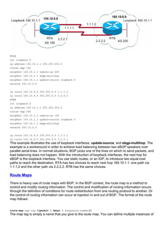 RTA#
int loopback 0
ip address 150.10.1.1 255.255.255.0
router bgp 100
neighbor 160.10.1.1 remote-as 200
neighbor 160.10.1.1 ebgp-multihop
neighbor 160.10.1.1 update-source loopback 0
network 150.10.0.0
ip route 160.10.0.0 255.255.0.0 1.1.1.2
ip route 160.10.0.0 255.255.0.0 2.2.2.2
RTB#
int loopback 0
ip address 160.10.1.1 255.255.255.0
router bgp 200
neighbor 150.10.1.1 remote-as 100
neighbor 150.10.1.1 update-source loopback 0
neighbor 150.10.1.1 ebgp-multihop
network 160.10.0.0
ip route 150.10.0.0 255.255.0.0 1.1.1.1
ip route 150.10.0.0 255.255.0.0 2.2.2.1
This example illustrates the use of loopback interfaces, update-source, and ebgp-multihop. The
example is a workaround in order to achieve load balancing between two eBGP speakers over
parallel serial lines. In normal situations, BGP picks one of the lines on which to send packets, and
load balancing does not happen. With the introduction of loopback interfaces, the next hop for
eBGP is the loopback interface. You use static routes, or an IGP, to introduce two equal-cost
paths to reach the destination. RTA has two choices to reach next hop 160.10.1.1: one path via
1.1.1.2 and the other path via 2.2.2.2. RTB has the same choices.
Route Maps
There is heavy use of route maps with BGP. In the BGP context, the route map is a method to
control and modify routing information. The control and modification of routing information occurs
through the definition of conditions for route redistribution from one routing protocol to another. Or
the control of routing information can occur at injection in and out of BGP. The format of the route
map follows:
route-map map-tag [[permit | deny] | [sequence-number]]
The map tag is simply a name that you give to the route map. You can define multiple instances of
 
