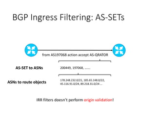 BGP Ingress Filtering: AS-SETs
from AS197068 action accept AS-QRATOR
200449, 197068, …….
178.248.232.0/21, 185.65.148.0/22,
45.116.91.0/24, 89.218.31.0/24 …
AS-SET to ASNs
ASNs to route objects
IRR filters doesn’t perform origin validation!
 