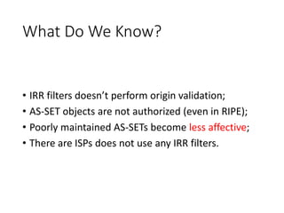What Do We Know?
• IRR filters doesn’t perform origin validation;
• AS-SET objects are not authorized (even in RIPE);
• Poorly maintained AS-SETs become less affective;
• There are ISPs does not use any IRR filters.
 