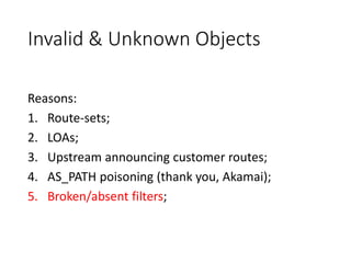 Invalid & Unknown Objects
Reasons:
1. Route-sets;
2. LOAs;
3. Upstream announcing customer routes;
4. AS_PATH poisoning (thank you, Akamai);
5. Broken/absent filters;
 