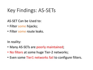 Key Findings: AS-SETs
AS-SET Can be Used to:
• Filter some hijacks;
• Filter some route leaks.
In reality:
• Many AS-SETs are poorly maintained;
• No filters at some huge Tier-2 networks;
• Even some Tier1 networks fail to configure filters.
 