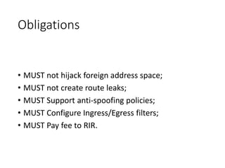 Obligations
• MUST not hijack foreign address space;
• MUST not create route leaks;
• MUST Support anti-spoofing policies;
• MUST Configure Ingress/Egress filters;
• MUST Pay fee to RIR.
 