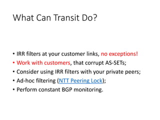 What Can Transit Do?
• IRR filters at your customer links, no exceptions!
• Work with customers, that corrupt AS-SETs;
• Consider using IRR filters with your private peers;
• Ad-hoc filtering (NTT Peering Lock);
• Perform constant BGP monitoring.
 