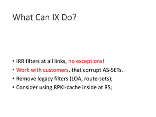 What Can IX Do?
• IRR filters at all links, no exceptions!
• Work with customers, that corrupt AS-SETs.
• Remove legacy filters (LOA, route-sets);
• Consider using RPKI-cache inside at RS;
 