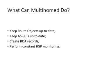 What Can Multihomed Do?
• Keep Route Objects up to date;
• Keep AS-SETs up to date;
• Create ROA records;
• Perform constant BGP monitoring.
 