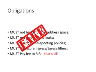 Obligations
• MUST not hijack foreign address space;
• MUST not create route leaks;
• MUST Support anti-spoofing policies;
• MUST Configure Ingress/Egress filters;
• MUST Pay fee to RIR – that’s all!
 