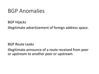BGP Anomalies
BGP Hijacks
Illegitimate advertisement of foreign address space.
BGP Route Leaks
Illegitimate announce of a route received from peer
or upstream to another peer or upstream.
 