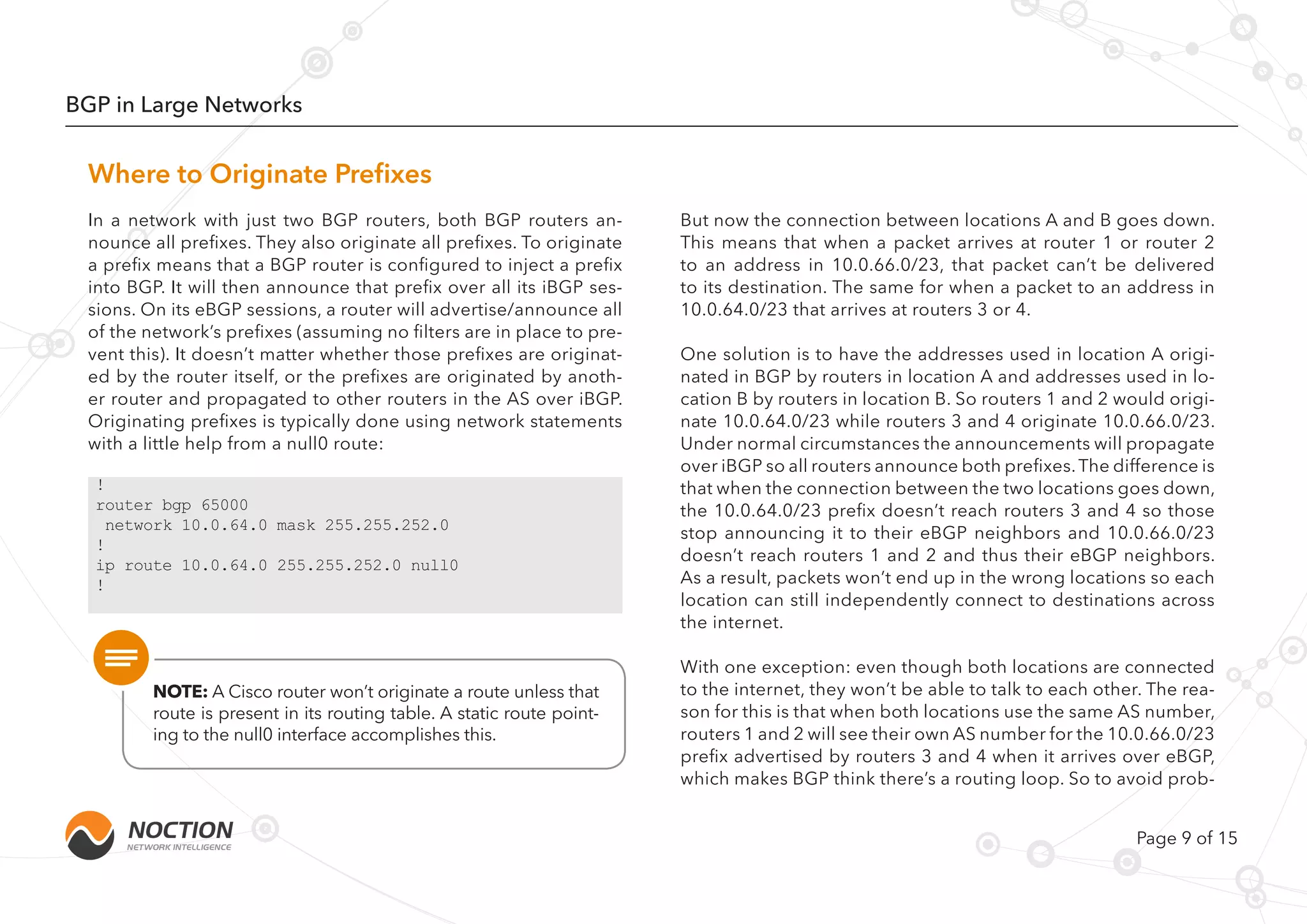 Page 9 of 15
BGP in Large Networks
But now the connection between locations A and B goes down.
This means that when a packet arrives at router 1 or router 2
to an address in 10.0.66.0/23, that packet can’t be delivered
to its destination. The same for when a packet to an address in
10.0.64.0/23 that arrives at routers 3 or 4.
One solution is to have the addresses used in location A origi-
nated in BGP by routers in location A and addresses used in lo-
cation B by routers in location B. So routers 1 and 2 would origi-
nate 10.0.64.0/23 while routers 3 and 4 originate 10.0.66.0/23.
Under normal circumstances the announcements will propagate
over iBGP so all routers announce both prefixes.The difference is
that when the connection between the two locations goes down,
the 10.0.64.0/23 prefix doesn’t reach routers 3 and 4 so those
stop announcing it to their eBGP neighbors and 10.0.66.0/23
doesn’t reach routers 1 and 2 and thus their eBGP neighbors.
As a result, packets won’t end up in the wrong locations so each
location can still independently connect to destinations across
the internet.
With one exception: even though both locations are connected
to the internet, they won’t be able to talk to each other. The rea-
son for this is that when both locations use the same AS number,
routers 1 and 2 will see their own AS number for the 10.0.66.0/23
prefix advertised by routers 3 and 4 when it arrives over eBGP,
which makes BGP think there’s a routing loop. So to avoid prob-
In a network with just two BGP routers, both BGP routers an-
nounce all prefixes. They also originate all prefixes. To originate
a prefix means that a BGP router is configured to inject a prefix
into BGP. It will then announce that prefix over all its iBGP ses-
sions. On its eBGP sessions, a router will advertise/announce all
of the network’s prefixes (assuming no filters are in place to pre-
vent this). It doesn’t matter whether those prefixes are originat-
ed by the router itself, or the prefixes are originated by anoth-
er router and propagated to other routers in the AS over iBGP.
Originating prefixes is typically done using network statements
with a little help from a null0 route:
NOTE: A Cisco router won’t originate a route unless that
route is present in its routing table. A static route point-
ing to the null0 interface accomplishes this.
Where to Originate Prefixes
!
router bgp 65000
network 10.0.64.0 mask 255.255.252.0
!
ip route 10.0.64.0 255.255.252.0 null0
!
 