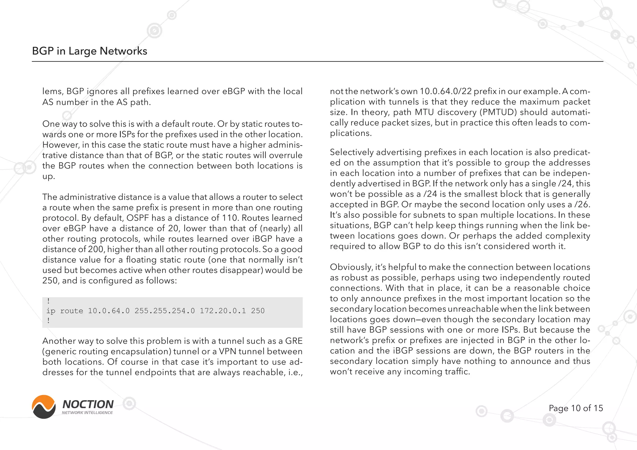 Page 10 of 15
BGP in Large Networks
One way to solve this is with a default route. Or by static routes to-
wards one or more ISPs for the prefixes used in the other location.
However, in this case the static route must have a higher adminis-
trative distance than that of BGP, or the static routes will overrule
the BGP routes when the connection between both locations is
up.
The administrative distance is a value that allows a router to select
a route when the same prefix is present in more than one routing
protocol. By default, OSPF has a distance of 110. Routes learned
over eBGP have a distance of 20, lower than that of (nearly) all
other routing protocols, while routes learned over iBGP have a
distance of 200, higher than all other routing protocols. So a good
distance value for a floating static route (one that normally isn’t
used but becomes active when other routes disappear) would be
250, and is configured as follows:
Another way to solve this problem is with a tunnel such as a GRE
(generic routing encapsulation) tunnel or a VPN tunnel between
both locations. Of course in that case it’s important to use ad-
dresses for the tunnel endpoints that are always reachable, i.e.,
Selectively advertising prefixes in each location is also predicat-
ed on the assumption that it’s possible to group the addresses
in each location into a number of prefixes that can be indepen-
dently advertised in BGP. If the network only has a single /24, this
won’t be possible as a /24 is the smallest block that is generally
accepted in BGP. Or maybe the second location only uses a /26.
It’s also possible for subnets to span multiple locations. In these
situations, BGP can’t help keep things running when the link be-
tween locations goes down. Or perhaps the added complexity
required to allow BGP to do this isn’t considered worth it.
Obviously, it’s helpful to make the connection between locations
as robust as possible, perhaps using two independently routed
connections. With that in place, it can be a reasonable choice
to only announce prefixes in the most important location so the
secondary location becomes unreachable when the link between
locations goes down—even though the secondary location may
still have BGP sessions with one or more ISPs. But because the
network’s prefix or prefixes are injected in BGP in the other lo-
cation and the iBGP sessions are down, the BGP routers in the
secondary location simply have nothing to announce and thus
won’t receive any incoming traffic.
!
ip route 10.0.64.0 255.255.254.0 172.20.0.1 250
!
not the network’s own 10.0.64.0/22 prefix in our example.A com-
plication with tunnels is that they reduce the maximum packet
size. In theory, path MTU discovery (PMTUD) should automati-
cally reduce packet sizes, but in practice this often leads to com-
plications.
lems, BGP ignores all prefixes learned over eBGP with the local
AS number in the AS path.
 