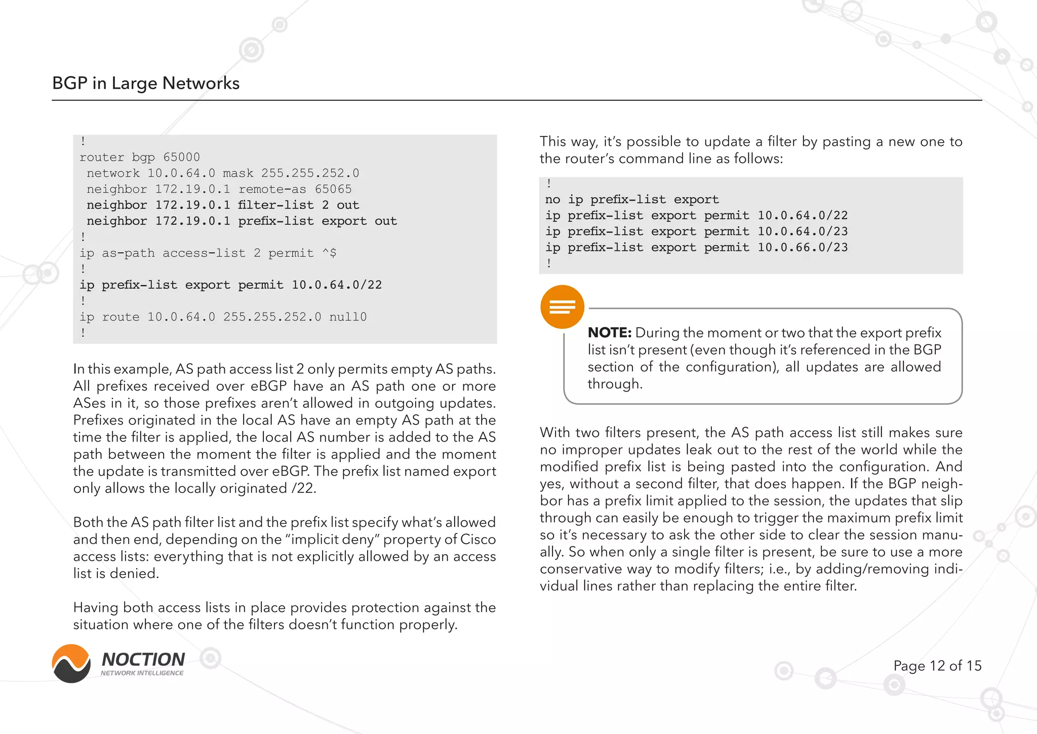 Page 12 of 15
BGP in Large Networks
In this example, AS path access list 2 only permits empty AS paths.
All prefixes received over eBGP have an AS path one or more
ASes in it, so those prefixes aren’t allowed in outgoing updates.
Prefixes originated in the local AS have an empty AS path at the
time the filter is applied, the local AS number is added to the AS
path between the moment the filter is applied and the moment
the update is transmitted over eBGP. The prefix list named export
only allows the locally originated /22.
Both the AS path filter list and the prefix list specify what’s allowed
and then end, depending on the “implicit deny” property of Cisco
access lists: everything that is not explicitly allowed by an access
list is denied.
Having both access lists in place provides protection against the
situation where one of the filters doesn’t function properly.
This way, it’s possible to update a filter by pasting a new one to
the router’s command line as follows:
With two filters present, the AS path access list still makes sure
no improper updates leak out to the rest of the world while the
modified prefix list is being pasted into the configuration. And
yes, without a second filter, that does happen. If the BGP neigh-
bor has a prefix limit applied to the session, the updates that slip
through can easily be enough to trigger the maximum prefix limit
so it’s necessary to ask the other side to clear the session manu-
ally. So when only a single filter is present, be sure to use a more
conservative way to modify filters; i.e., by adding/removing indi-
vidual lines rather than replacing the entire filter.
!
router bgp 65000
network 10.0.64.0 mask 255.255.252.0
neighbor 172.19.0.1 remote-as 65065
neighbor 172.19.0.1 filter-list 2 out
neighbor 172.19.0.1 prefix-list export out
!
ip as-path access-list 2 permit ^$
!
ip prefix-list export permit 10.0.64.0/22
!
ip route 10.0.64.0 255.255.252.0 null0
!
!
no ip prefix-list export
ip prefix-list export permit 10.0.64.0/22
ip prefix-list export permit 10.0.64.0/23
ip prefix-list export permit 10.0.66.0/23
!
NOTE: During the moment or two that the export prefix
list isn’t present (even though it’s referenced in the BGP
section of the configuration), all updates are allowed
through.
 