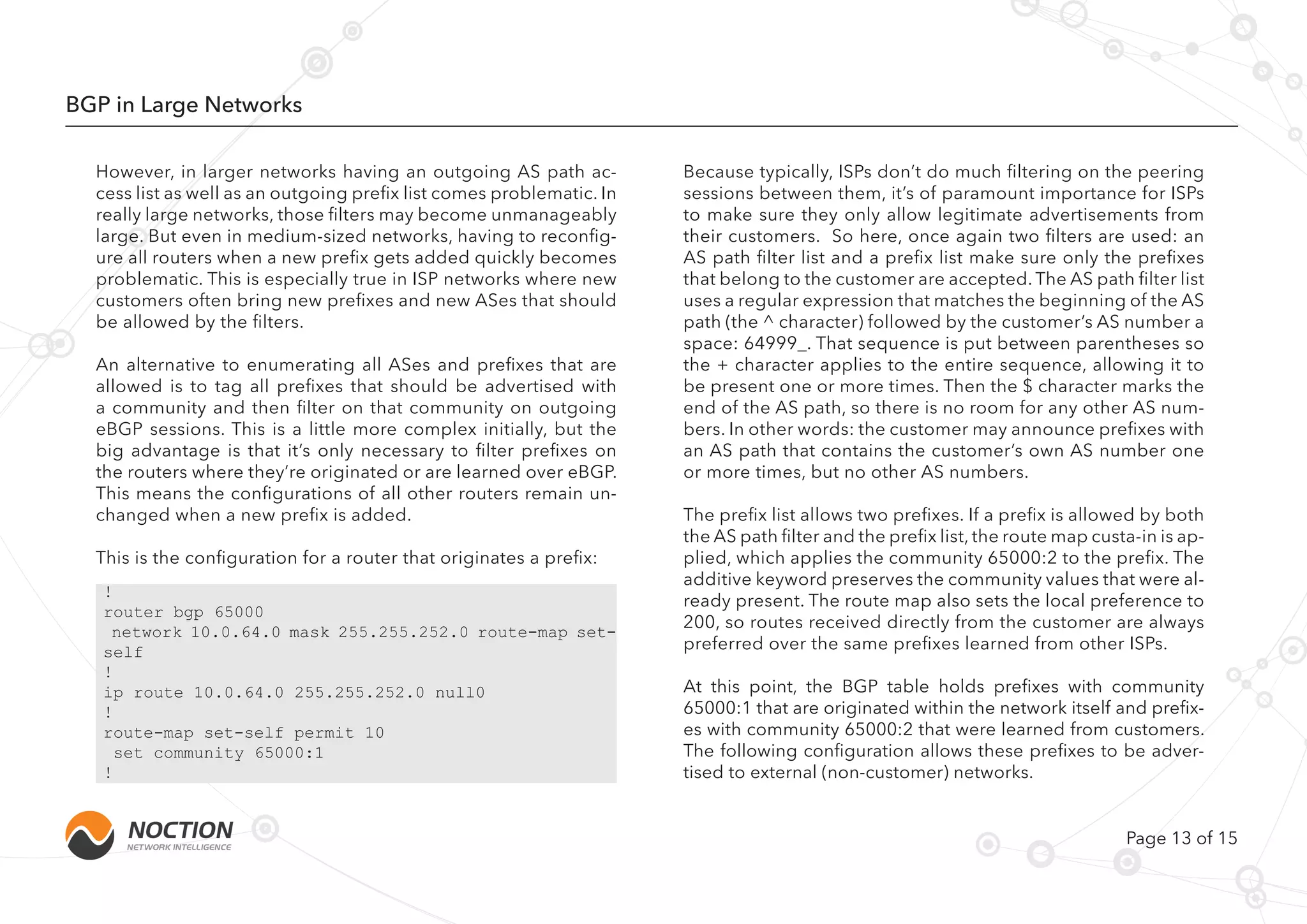 Page 13 of 15
BGP in Large Networks
However, in larger networks having an outgoing AS path ac-
cess list as well as an outgoing prefix list comes problematic. In
really large networks, those filters may become unmanageably
large. But even in medium-sized networks, having to reconfig-
ure all routers when a new prefix gets added quickly becomes
problematic. This is especially true in ISP networks where new
customers often bring new prefixes and new ASes that should
be allowed by the filters.
An alternative to enumerating all ASes and prefixes that are
allowed is to tag all prefixes that should be advertised with
a community and then filter on that community on outgoing
eBGP sessions. This is a little more complex initially, but the
big advantage is that it’s only necessary to filter prefixes on
the routers where they’re originated or are learned over eBGP.
This means the configurations of all other routers remain un-
changed when a new prefix is added.
This is the configuration for a router that originates a prefix:
Because typically, ISPs don’t do much filtering on the peering
sessions between them, it’s of paramount importance for ISPs
to make sure they only allow legitimate advertisements from
their customers. So here, once again two filters are used: an
AS path filter list and a prefix list make sure only the prefixes
that belong to the customer are accepted. The AS path filter list
uses a regular expression that matches the beginning of the AS
path (the ^ character) followed by the customer’s AS number a
space: 64999_. That sequence is put between parentheses so
the + character applies to the entire sequence, allowing it to
be present one or more times. Then the $ character marks the
end of the AS path, so there is no room for any other AS num-
bers. In other words: the customer may announce prefixes with
an AS path that contains the customer’s own AS number one
or more times, but no other AS numbers.
The prefix list allows two prefixes. If a prefix is allowed by both
the AS path filter and the prefix list, the route map custa-in is ap-
plied, which applies the community 65000:2 to the prefix. The
additive keyword preserves the community values that were al-
ready present. The route map also sets the local preference to
200, so routes received directly from the customer are always
preferred over the same prefixes learned from other ISPs.
At this point, the BGP table holds prefixes with community
65000:1 that are originated within the network itself and prefix-
es with community 65000:2 that were learned from customers.
The following configuration allows these prefixes to be adver-
tised to external (non-customer) networks.
!
router bgp 65000
network 10.0.64.0 mask 255.255.252.0 route-map set-
self
!
ip route 10.0.64.0 255.255.252.0 null0
!
route-map set-self permit 10
set community 65000:1
!
 