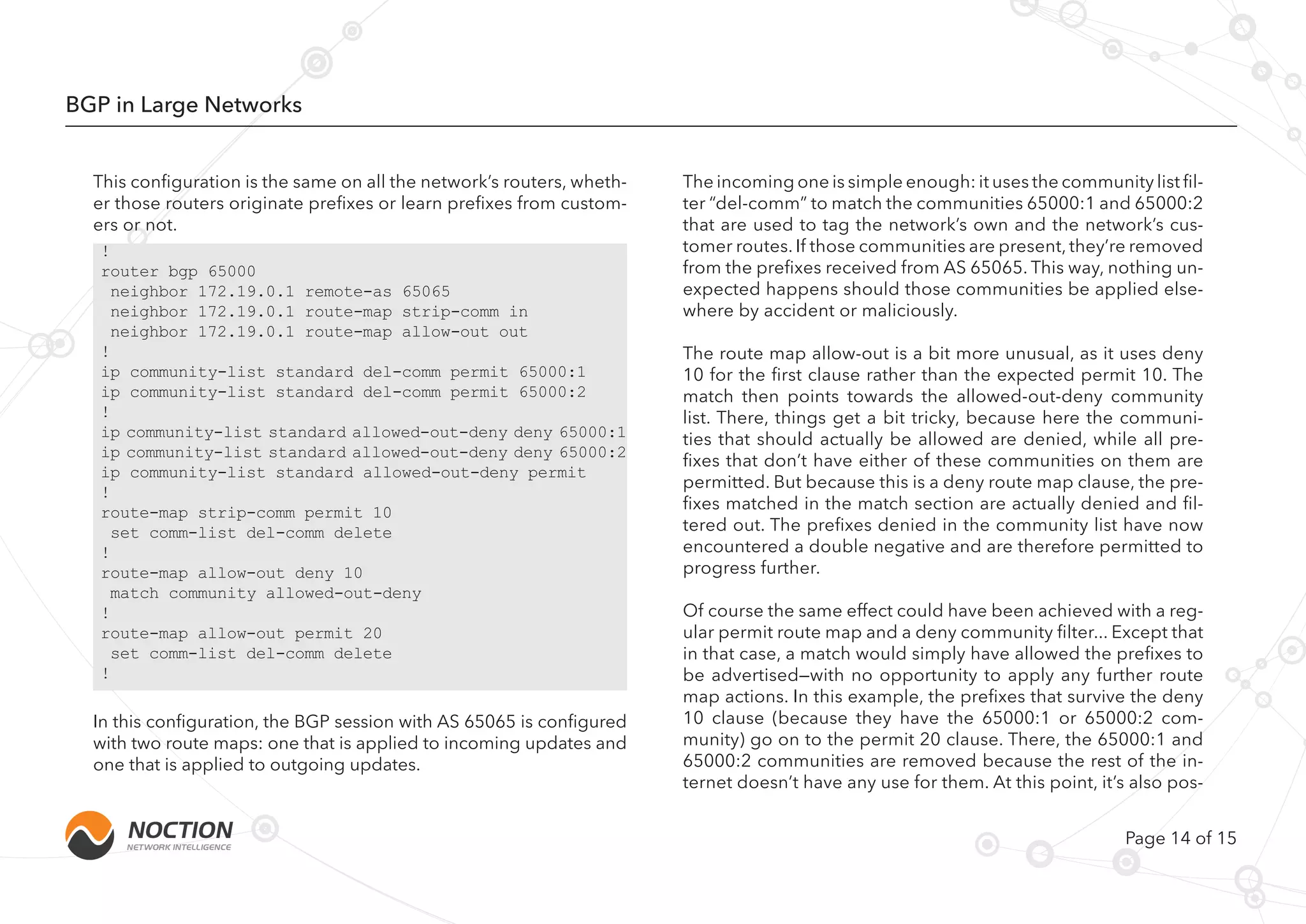 Page 14 of 15
BGP in Large Networks
This configuration is the same on all the network’s routers, wheth-
er those routers originate prefixes or learn prefixes from custom-
ers or not.
!
router bgp 65000
neighbor 172.19.0.1 remote-as 65065
neighbor 172.19.0.1 route-map strip-comm in
neighbor 172.19.0.1 route-map allow-out out
!
ip community-list standard del-comm permit 65000:1
ip community-list standard del-comm permit 65000:2
!
ip community-list standard allowed-out-deny deny 65000:1
ip community-list standard allowed-out-deny deny 65000:2
ip community-list standard allowed-out-deny permit
!
route-map strip-comm permit 10
set comm-list del-comm delete
!
route-map allow-out deny 10
match community allowed-out-deny
!
route-map allow-out permit 20
set comm-list del-comm delete
!
The incoming one is simple enough: it uses the community list fil-
ter “del-comm” to match the communities 65000:1 and 65000:2
that are used to tag the network’s own and the network’s cus-
tomer routes. If those communities are present, they’re removed
from the prefixes received from AS 65065. This way, nothing un-
expected happens should those communities be applied else-
where by accident or maliciously.
The route map allow-out is a bit more unusual, as it uses deny
10 for the first clause rather than the expected permit 10. The
match then points towards the allowed-out-deny community
list. There, things get a bit tricky, because here the communi-
ties that should actually be allowed are denied, while all pre-
fixes that don’t have either of these communities on them are
permitted. But because this is a deny route map clause, the pre-
fixes matched in the match section are actually denied and fil-
tered out. The prefixes denied in the community list have now
encountered a double negative and are therefore permitted to
progress further.
Of course the same effect could have been achieved with a reg-
ular permit route map and a deny community filter... Except that
in that case, a match would simply have allowed the prefixes to
be advertised—with no opportunity to apply any further route
map actions. In this example, the prefixes that survive the deny
10 clause (because they have the 65000:1 or 65000:2 com-
munity) go on to the permit 20 clause. There, the 65000:1 and
65000:2 communities are removed because the rest of the in-
ternet doesn’t have any use for them. At this point, it’s also pos-
In this configuration, the BGP session with AS 65065 is configured
with two route maps: one that is applied to incoming updates and
one that is applied to outgoing updates.
 