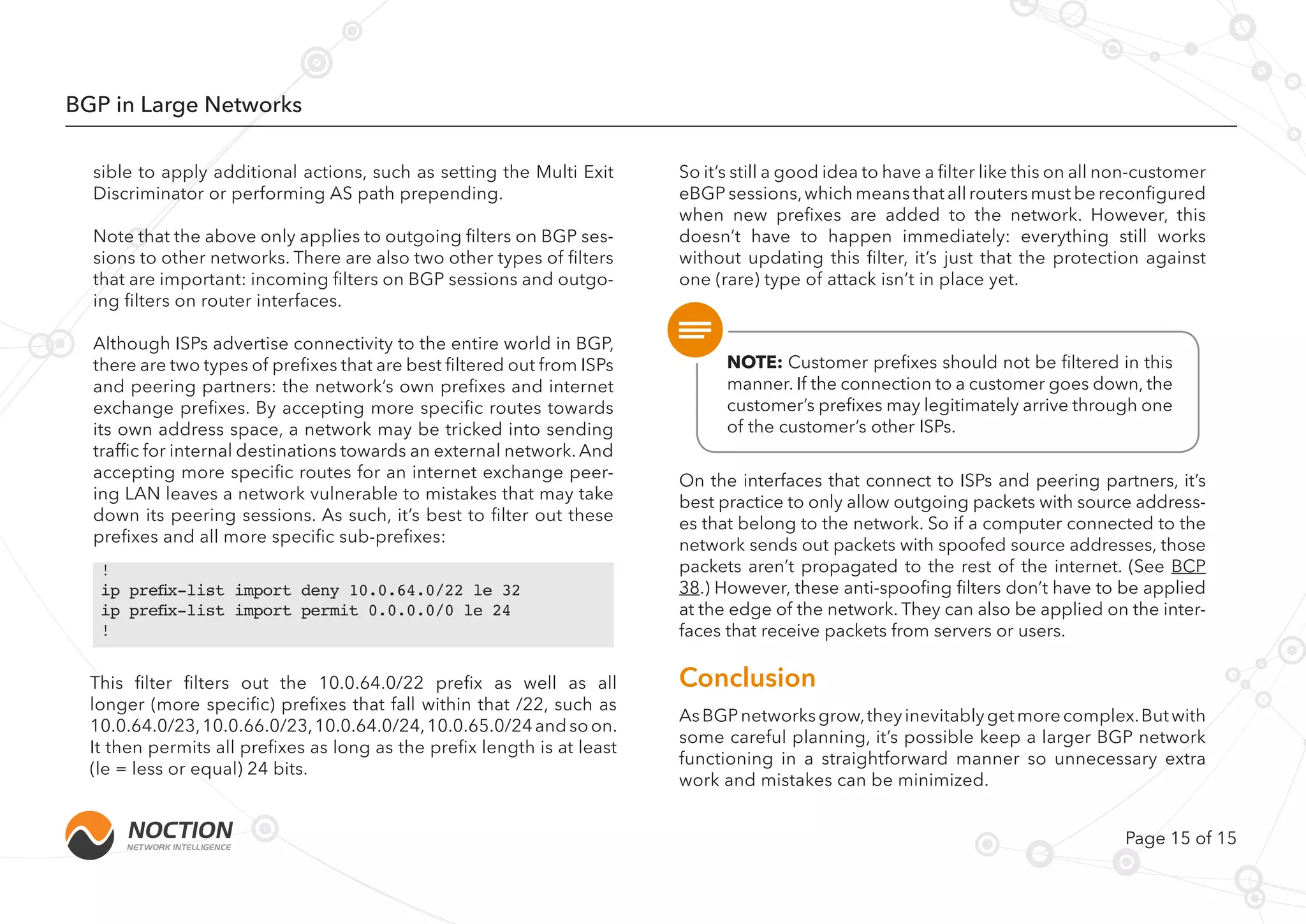 Page 15 of 15
BGP in Large Networks
!
ip prefix-list import deny 10.0.64.0/22 le 32
ip prefix-list import permit 0.0.0.0/0 le 24
!
sible to apply additional actions, such as setting the Multi Exit
Discriminator or performing AS path prepending.
Note that the above only applies to outgoing filters on BGP ses-
sions to other networks. There are also two other types of filters
that are important: incoming filters on BGP sessions and outgo-
ing filters on router interfaces.
Although ISPs advertise connectivity to the entire world in BGP,
there are two types of prefixes that are best filtered out from ISPs
and peering partners: the network’s own prefixes and internet
exchange prefixes. By accepting more specific routes towards
its own address space, a network may be tricked into sending
traffic for internal destinations towards an external network. And
accepting more specific routes for an internet exchange peer-
ing LAN leaves a network vulnerable to mistakes that may take
down its peering sessions. As such, it’s best to filter out these
prefixes and all more specific sub-prefixes:
This filter filters out the 10.0.64.0/22 prefix as well as all
longer (more specific) prefixes that fall within that /22, such as
10.0.64.0/23,10.0.66.0/23,10.0.64.0/24,10.0.65.0/24andsoon.
It then permits all prefixes as long as the prefix length is at least
(le = less or equal) 24 bits.
On the interfaces that connect to ISPs and peering partners, it’s
best practice to only allow outgoing packets with source address-
es that belong to the network. So if a computer connected to the
network sends out packets with spoofed source addresses, those
packets aren’t propagated to the rest of the internet. (See BCP
38.) However, these anti-spoofing filters don’t have to be applied
at the edge of the network. They can also be applied on the inter-
faces that receive packets from servers or users.
NOTE: Сustomer prefixes should not be filtered in this
manner. If the connection to a customer goes down, the
customer’s prefixes may legitimately arrive through one
of the customer’s other ISPs.
So it’s still a good idea to have a filter like this on all non-customer
eBGP sessions,which means that all routers must be reconfigured
when new prefixes are added to the network. However, this
doesn’t have to happen immediately: everything still works
without updating this filter, it’s just that the protection against
one (rare) type of attack isn’t in place yet.
AsBGPnetworksgrow,theyinevitablygetmorecomplex.Butwith
some careful planning, it’s possible keep a larger BGP network
functioning in a straightforward manner so unnecessary extra
work and mistakes can be minimized.
Conclusion
 
