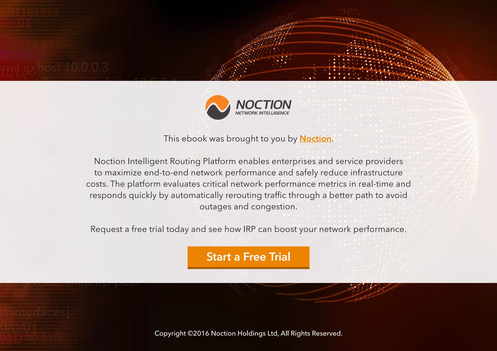 Copyright ©2016 Noction Holdings Ltd, All Rights Reserved.
This ebook was brought to you by Noction.
Noction Intelligent Routing Platform enables enterprises and service providers
to maximize end-to-end network performance and safely reduce infrastructure
costs. The platform evaluates critical network performance metrics in real-time and
responds quickly by automatically rerouting traffic through a better path to avoid
outages and congestion.
Request a free trial today and see how IRP can boost your network performance.
Start a Free Trial
 