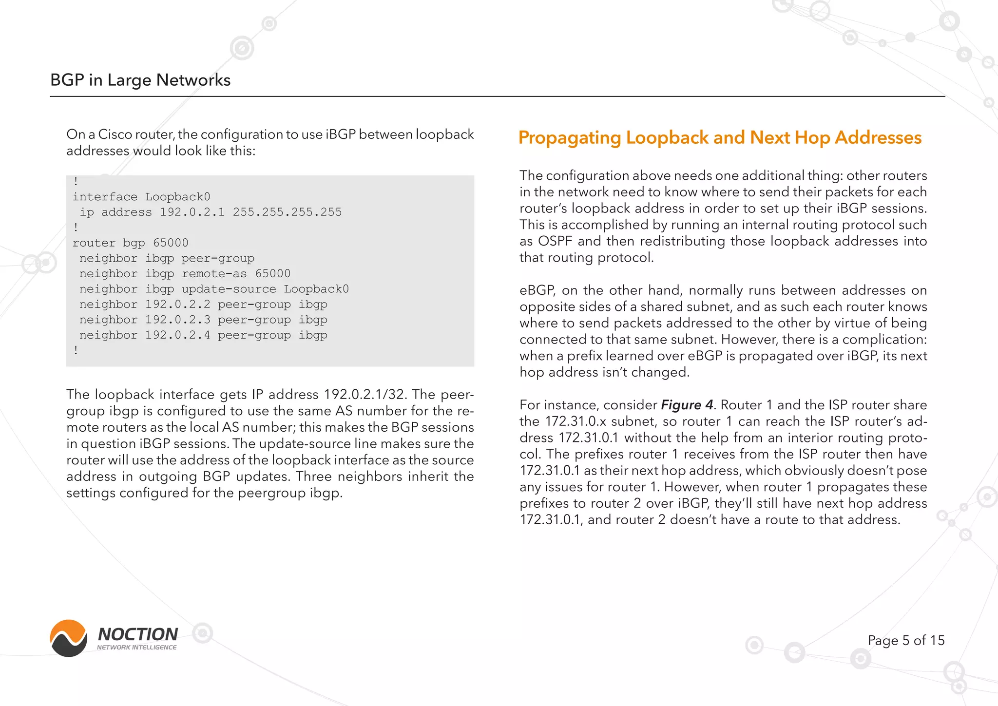 Page 5 of 15
BGP in Large Networks
On a Cisco router, the configuration to use iBGP between loopback
addresses would look like this:
The loopback interface gets IP address 192.0.2.1/32. The peer-
group ibgp is configured to use the same AS number for the re-
mote routers as the local AS number; this makes the BGP sessions
in question iBGP sessions. The update-source line makes sure the
router will use the address of the loopback interface as the source
address in outgoing BGP updates. Three neighbors inherit the
settings configured for the peergroup ibgp.
The configuration above needs one additional thing: other routers
in the network need to know where to send their packets for each
router’s loopback address in order to set up their iBGP sessions.
This is accomplished by running an internal routing protocol such
as OSPF and then redistributing those loopback addresses into
that routing protocol.
eBGP, on the other hand, normally runs between addresses on
opposite sides of a shared subnet, and as such each router knows
where to send packets addressed to the other by virtue of being
connected to that same subnet. However, there is a complication:
when a prefix learned over eBGP is propagated over iBGP, its next
hop address isn’t changed.
For instance, consider Figure 4. Router 1 and the ISP router share
the 172.31.0.x subnet, so router 1 can reach the ISP router’s ad-
dress 172.31.0.1 without the help from an interior routing proto-
col. The prefixes router 1 receives from the ISP router then have
172.31.0.1 as their next hop address, which obviously doesn’t pose
any issues for router 1. However, when router 1 propagates these
prefixes to router 2 over iBGP, they’ll still have next hop address
172.31.0.1, and router 2 doesn’t have a route to that address.
!
interface Loopback0
ip address 192.0.2.1 255.255.255.255
!
router bgp 65000
neighbor ibgp peer-group
neighbor ibgp remote-as 65000
neighbor ibgp update-source Loopback0
neighbor 192.0.2.2 peer-group ibgp
neighbor 192.0.2.3 peer-group ibgp
neighbor 192.0.2.4 peer-group ibgp
!
Propagating Loopback and Next Hop Addresses
 