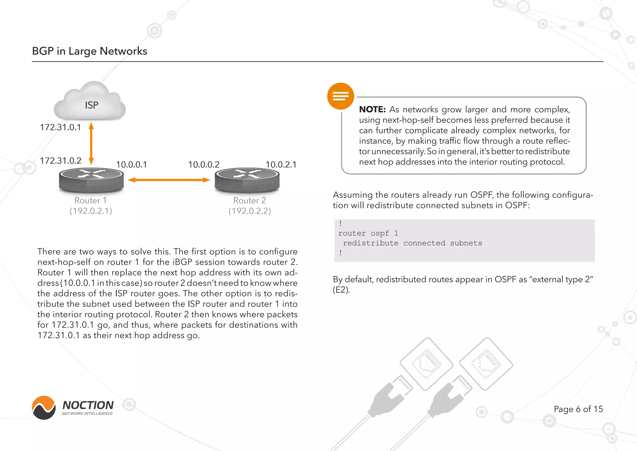 Page 6 of 15
BGP in Large Networks
There are two ways to solve this. The first option is to configure
next-hop-self on router 1 for the iBGP session towards router 2.
Router 1 will then replace the next hop address with its own ad-
dress (10.0.0.1 in this case) so router 2 doesn’t need to know where
the address of the ISP router goes. The other option is to redis-
tribute the subnet used between the ISP router and router 1 into
the interior routing protocol. Router 2 then knows where packets
for 172.31.0.1 go, and thus, where packets for destinations with
172.31.0.1 as their next hop address go.
Assuming the routers already run OSPF, the following configura-
tion will redistribute connected subnets in OSPF:
By default, redistributed routes appear in OSPF as “external type 2”
(E2).
NOTE: As networks grow larger and more complex,
using next-hop-self becomes less preferred because it
can further complicate already complex networks, for
instance, by making traffic flow through a route reflec-
torunnecessarily.Soingeneral,it’sbettertoredistribute
next hop addresses into the interior routing protocol.
!
router ospf 1
redistribute connected subnets
!
 