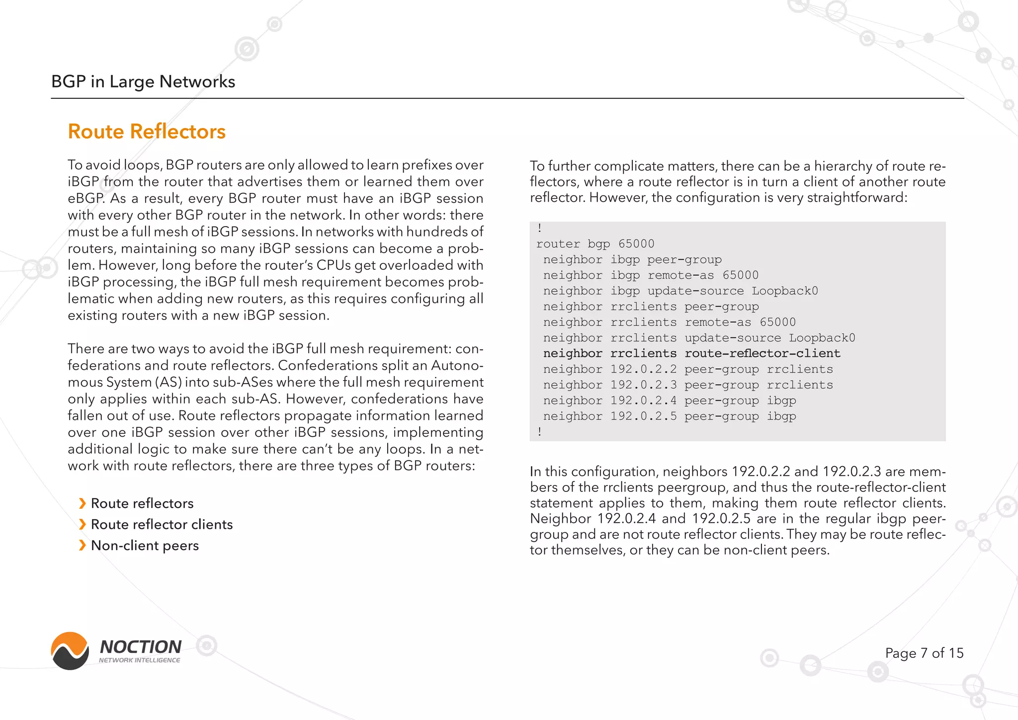 Page 7 of 15
BGP in Large Networks
To avoid loops, BGP routers are only allowed to learn prefixes over
iBGP from the router that advertises them or learned them over
eBGP. As a result, every BGP router must have an iBGP session
with every other BGP router in the network. In other words: there
must be a full mesh of iBGP sessions. In networks with hundreds of
routers, maintaining so many iBGP sessions can become a prob-
lem. However, long before the router’s CPUs get overloaded with
iBGP processing, the iBGP full mesh requirement becomes prob-
lematic when adding new routers, as this requires configuring all
existing routers with a new iBGP session.
There are two ways to avoid the iBGP full mesh requirement: con-
federations and route reflectors. Confederations split an Autono-
mous System (AS) into sub-ASes where the full mesh requirement
only applies within each sub-AS. However, confederations have
fallen out of use. Route reflectors propagate information learned
over one iBGP session over other iBGP sessions, implementing
additional logic to make sure there can’t be any loops. In a net-
work with route reflectors, there are three types of BGP routers:
Route reflectors
Route reflector clients
Non-client peers
To further complicate matters, there can be a hierarchy of route re-
flectors, where a route reflector is in turn a client of another route
reflector. However, the configuration is very straightforward:
In this configuration, neighbors 192.0.2.2 and 192.0.2.3 are mem-
bers of the rrclients peergroup, and thus the route-reflector-client
statement applies to them, making them route reflector clients.
Neighbor 192.0.2.4 and 192.0.2.5 are in the regular ibgp peer-
group and are not route reflector clients. They may be route reflec-
tor themselves, or they can be non-client peers.
Route Reflectors
!
router bgp 65000
neighbor ibgp peer-group
neighbor ibgp remote-as 65000
neighbor ibgp update-source Loopback0
neighbor rrclients peer-group
neighbor rrclients remote-as 65000
neighbor rrclients update-source Loopback0
neighbor rrclients route-reflector-client
neighbor 192.0.2.2 peer-group rrclients
neighbor 192.0.2.3 peer-group rrclients
neighbor 192.0.2.4 peer-group ibgp
neighbor 192.0.2.5 peer-group ibgp
!
 