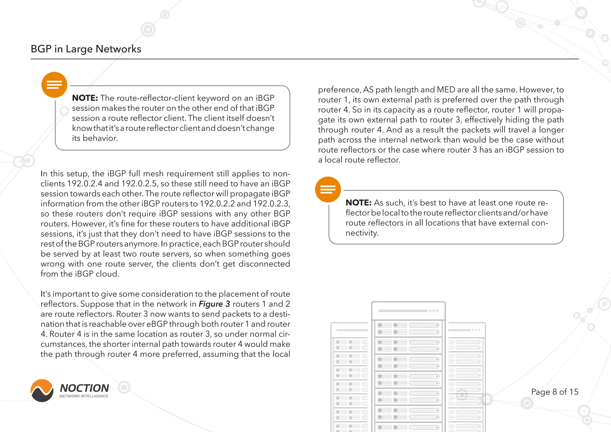 Page 8 of 15
BGP in Large Networks
NOTE: The route-reflector-client keyword on an iBGP
session makes the router on the other end of that iBGP
session a route reflector client. The client itself doesn’t
knowthatit’saroutereflectorclientanddoesn’tchange
its behavior.
NOTE: As such, it’s best to have at least one route re-
flectorbelocaltotheroutereflectorclientsand/orhave
route reflectors in all locations that have external con-
nectivity.
In this setup, the iBGP full mesh requirement still applies to non-
clients 192.0.2.4 and 192.0.2.5, so these still need to have an iBGP
session towards each other.The route reflector will propagate iBGP
information from the other iBGP routers to 192.0.2.2 and 192.0.2.3,
so these routers don’t require iBGP sessions with any other BGP
routers. However, it’s fine for these routers to have additional iBGP
sessions, it’s just that they don’t need to have iBGP sessions to the
restof theBGProutersanymore.Inpractice,eachBGProutershould
be served by at least two route servers, so when something goes
wrong with one route server, the clients don’t get disconnected
from the iBGP cloud.
It’s important to give some consideration to the placement of route
reflectors. Suppose that in the network in Figure 3 routers 1 and 2
are route reflectors. Router 3 now wants to send packets to a desti-
nation that is reachable over eBGP through both router 1 and router
4. Router 4 is in the same location as router 3, so under normal cir-
cumstances, the shorter internal path towards router 4 would make
the path through router 4 more preferred, assuming that the local
preference, AS path length and MED are all the same. However, to
router 1, its own external path is preferred over the path through
router 4. So in its capacity as a route reflector, router 1 will propa-
gate its own external path to router 3, effectively hiding the path
through router 4. And as a result the packets will travel a longer
path across the internal network than would be the case without
route reflectors or the case where router 3 has an iBGP session to
a local route reflector.
 
