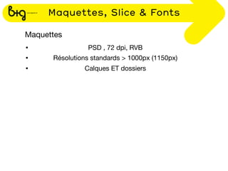 Maquettes, Slice & Fonts

Maquettes
•               PSD , 72 dpi, RVB
•     Résolutions standards > 1000px (1150px)
•              Calques ET dossiers
 