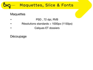 Maquettes, Slice & Fonts

Maquettes
•               PSD , 72 dpi, RVB
•     Résolutions standards > 1000px (1150px)
•              Calques ET dossiers


Découpage
 