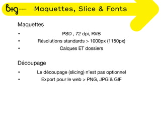 Maquettes, Slice & Fonts

Maquettes
•                PSD , 72 dpi, RVB
•     Résolutions standards > 1000px (1150px)
•               Calques ET dossiers


Découpage
•     Le découpage (slicing) n’est pas optionnel
•       Export pour le web > PNG, JPG & GIF
 