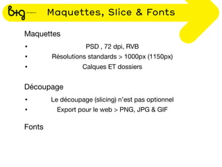 Maquettes, Slice & Fonts

Maquettes
•                  PSD , 72 dpi, RVB
•       Résolutions standards > 1000px (1150px)
•                 Calques ET dossiers


Découpage
•       Le découpage (slicing) n’est pas optionnel
•         Export pour le web > PNG, JPG & GIF

Fonts
 