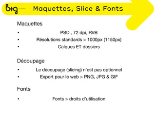 Maquettes, Slice & Fonts

Maquettes
•                   PSD , 72 dpi, RVB
•       Résolutions standards > 1000px (1150px)
•                 Calques ET dossiers


Découpage
•       Le découpage (slicing) n’est pas optionnel
•         Export pour le web > PNG, JPG & GIF

Fonts
•               Fonts > droits d’utilisation
 