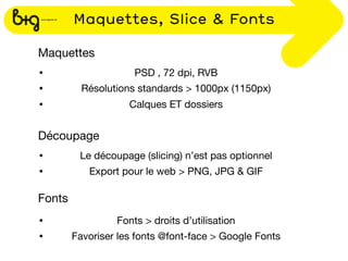 Maquettes, Slice & Fonts

Maquettes
•                    PSD , 72 dpi, RVB
•         Résolutions standards > 1000px (1150px)
•                   Calques ET dossiers


Découpage
•        Le découpage (slicing) n’est pas optionnel
•          Export pour le web > PNG, JPG & GIF

Fonts
•                Fonts > droits d’utilisation
•       Favoriser les fonts @font-face > Google Fonts
 