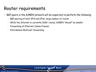 Router requirements
       BGP peers in the KAREN network will be expected to perform the following
             • BGP peering of both IPv4 and IPv6, large number of routes
             • While the Internet is currently 160K+ routes, KAREN “should” be smaller
             • Forwarding of Ethernet Jumbo Frames
             • Interdomain Multicast forwarding




Copyright ©© 2006 Juniper Networks, Inc.
Copyright 2003 Juniper Networks, Inc.                                 Proprietary and Confidential
                                                                      Proprietary and Confidential   www.juniper.net
                                                                                                      www.juniper.net   21
                                                                                                                        21
 