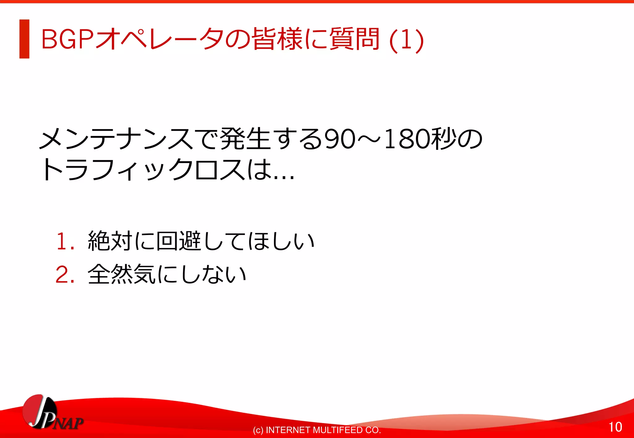 10	(c) INTERNET MULTIFEED CO.
BGPオペレータの皆様に質問 (1)
メンテナンスで発⽣する90〜180秒の
トラフィックロスは…
1.  絶対に回避してほしい
2.  全然気にしない
 