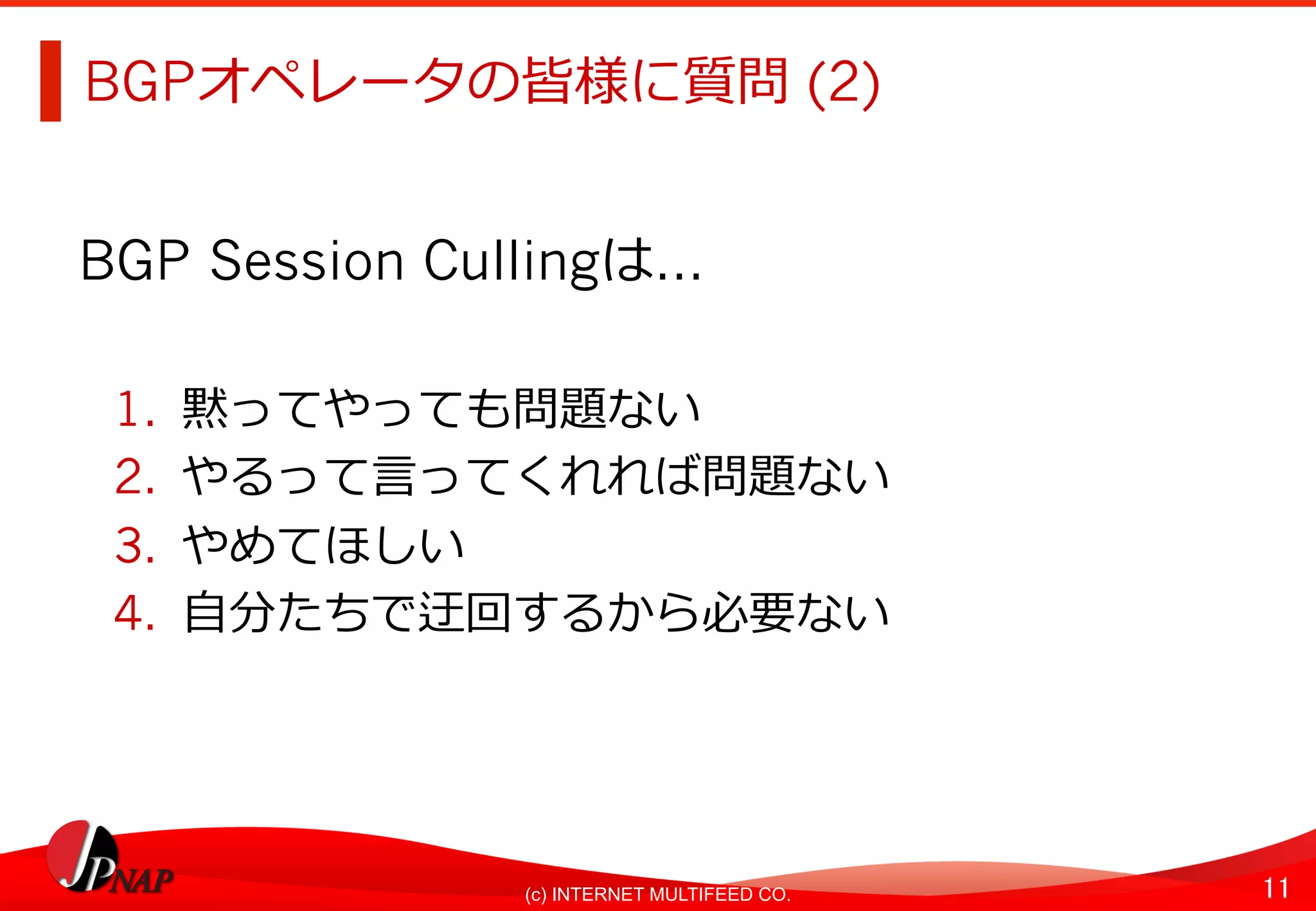 11	(c) INTERNET MULTIFEED CO.
BGPオペレータの皆様に質問 (2)
BGP Session Cullingは…
1.  黙ってやっても問題ない
2.  やるって⾔ってくれれば問題ない
3.  やめてほしい
4.  ⾃分たちで迂回するから必要ない
 