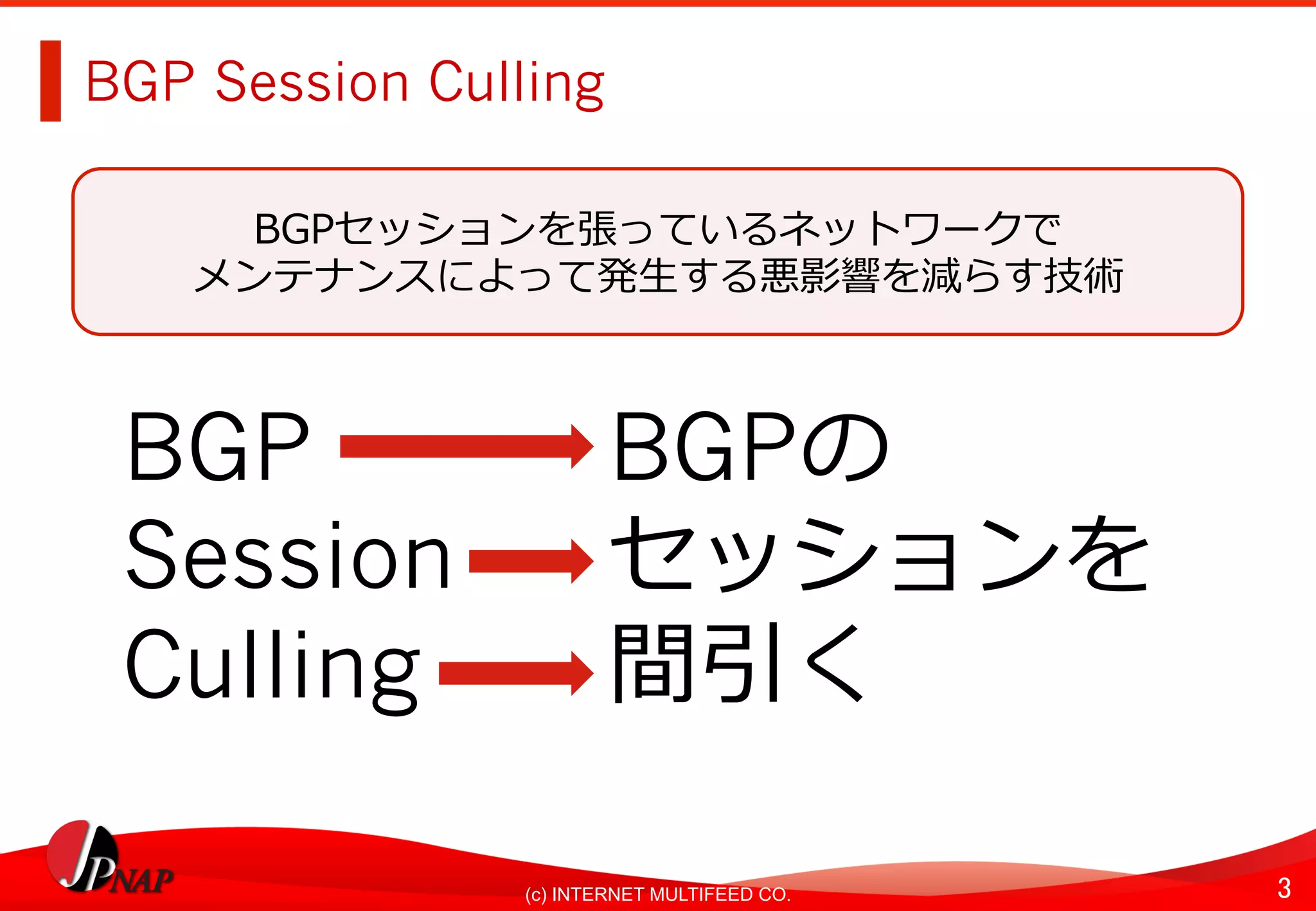 3	(c) INTERNET MULTIFEED CO.
BGP Session Culling
BGP BGPの
Session セッションを
Culling 間引く
BGPセッションを張っているネットワークで
メンテナンスによって発⽣する悪影響を減らす技術
 