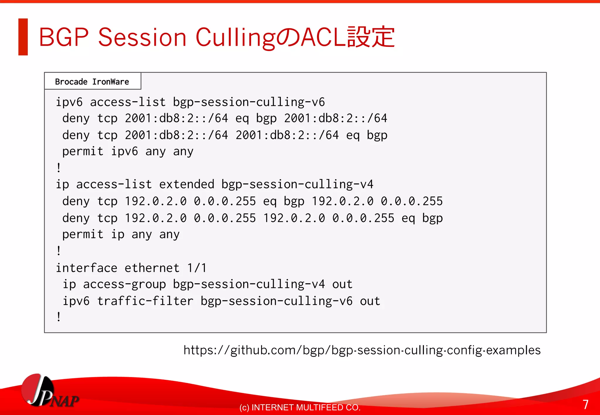 7	(c) INTERNET MULTIFEED CO.
BGP Session CullingのACL設定
ipv6 access-list bgp-session-culling-v62
deny tcp 2001:db8:2::/64 eq bgp 2001:db8:2::/642
deny tcp 2001:db8:2::/64 2001:db8:2::/64 eq bgp 2
permit ipv6 any any 2
!2
ip access-list extended bgp-session-culling-v42
deny tcp 192.0.2.0 0.0.0.255 eq bgp 192.0.2.0 0.0.0.2552
deny tcp 192.0.2.0 0.0.0.255 192.0.2.0 0.0.0.255 eq bgp2
permit ip any any 2
!2
interface ethernet 1/12
ip access-group bgp-session-culling-v4 out 2
ipv6 traffic-filter bgp-session-culling-v6 out2
!2
Brocade IronWare,
https://github.com/bgp/bgp-session-culling-config-examples
 