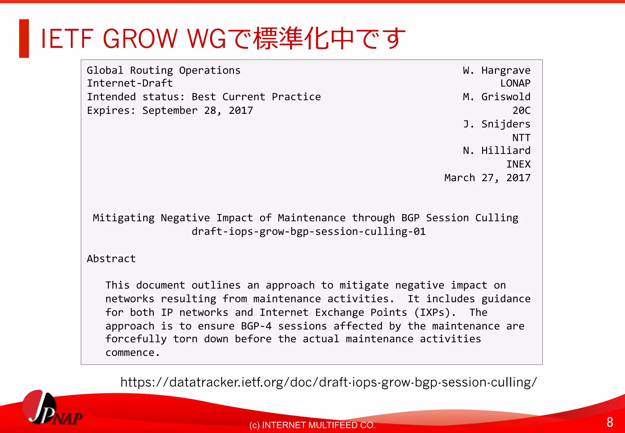 8	(c) INTERNET MULTIFEED CO.
IETF GROW WGで標準化中です
https://datatracker.ietf.org/doc/draft-iops-grow-bgp-session-culling/
Global	Routing	Operations																																				W.	Hargrave	
Internet-Draft																																																					LONAP	
Intended	status:	Best	Current	Practice																							M.	Griswold	
Expires:	September	28,	2017																																										20C	
																																																													J.	Snijders	
																																																																					NTT	
																																																													N.	Hilliard	
																																																																				INEX	
																																																										March	27,	2017	
	
	
	Mitigating	Negative	Impact	of	Maintenance	through	BGP	Session	Culling	
																	draft-iops-grow-bgp-session-culling-01	
	
Abstract	
	
			This	document	outlines	an	approach	to	mitigate	negative	impact	on	
			networks	resulting	from	maintenance	activities.		It	includes	guidance	
			for	both	IP	networks	and	Internet	Exchange	Points	(IXPs).		The	
			approach	is	to	ensure	BGP-4	sessions	affected	by	the	maintenance	are	
			forcefully	torn	down	before	the	actual	maintenance	activities	
			commence.
 