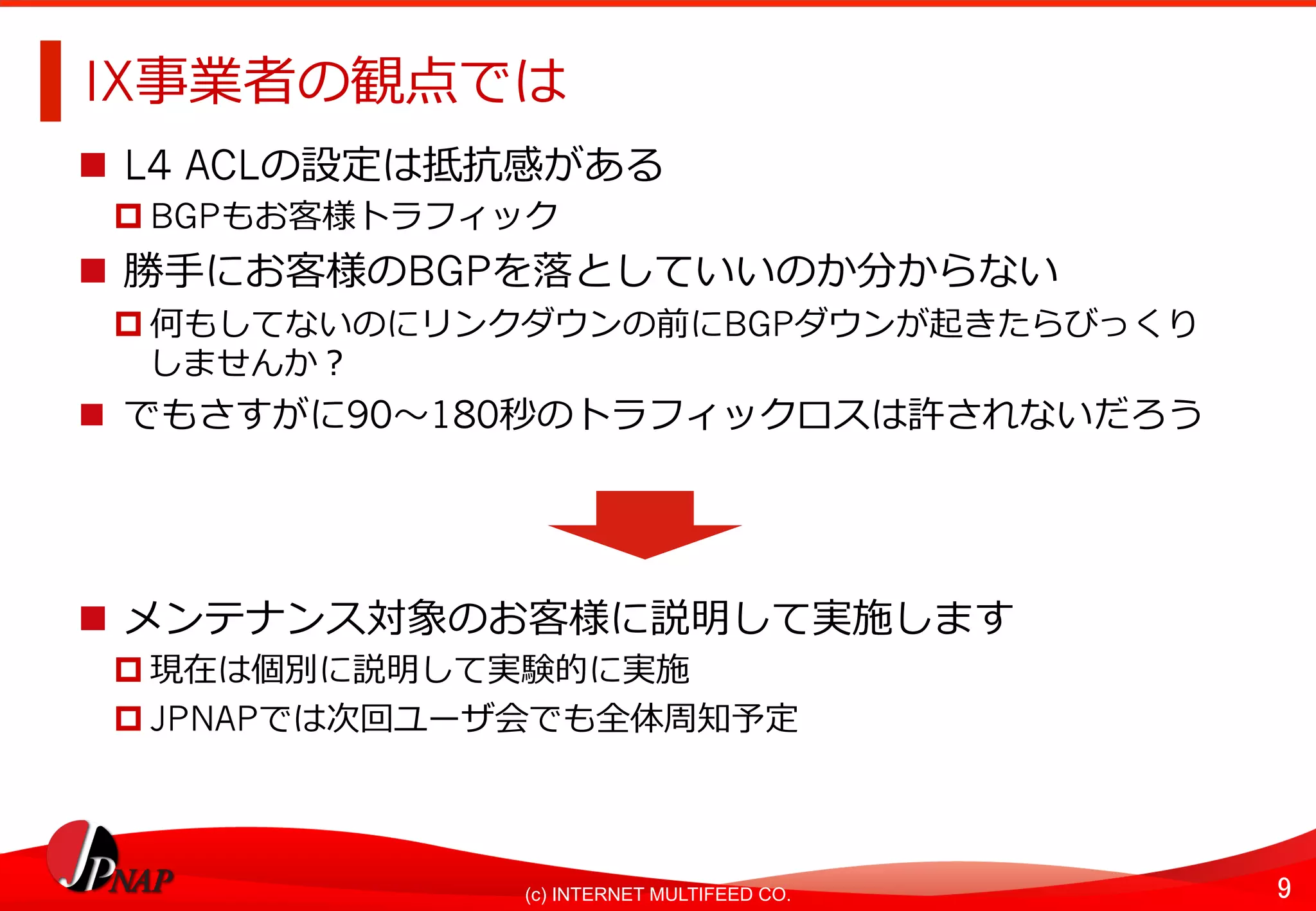 9	(c) INTERNET MULTIFEED CO.
IX事業者の観点では
n  L4 ACLの設定は抵抗感がある
p BGPもお客様トラフィック
n  勝⼿にお客様のBGPを落としていいのか分からない
p 何もしてないのにリンクダウンの前にBGPダウンが起きたらびっくり
しませんか？
n  でもさすがに90〜180秒のトラフィックロスは許されないだろう
n  メンテナンス対象のお客様に説明して実施します
p 現在は個別に説明して実験的に実施
p JPNAPでは次回ユーザ会でも全体周知予定
 