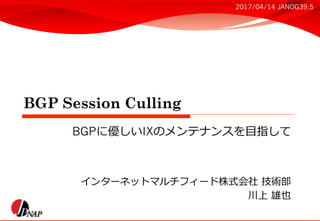 BGP Session Culling
インターネットマルチフィード株式会社 技術部
川上 雄也
BGPに優しいIXのメンテナンスを⽬指して
2017/04/14 JANOG39.5
 