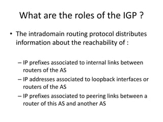 What are the roles of the IGP ?
• The intradomain routing protocol distributes
information about the reachability of :
– IP prefixes associated to internal links between
routers of the AS
– IP addresses associated to loopback interfaces or
routers of the AS
– IP prefixes associated to peering links between a
router of this AS and another AS
 
