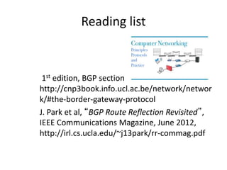Reading list
1st edition, BGP section
http://cnp3book.info.ucl.ac.be/network/networ
k/#the-border-gateway-protocol
J. Park et al, “BGP Route Reflection Revisited”,
IEEE Communications Magazine, June 2012,
http://irl.cs.ucla.edu/~j13park/rr-commag.pdf
 