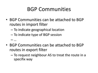 BGP Communities
• BGP Communities can be attached to BGP
routes in import filter
– To indicate geographical location
– To indicate type of BGP session
– …
• BGP Communities can be attached to BGP
routes in export filter
– To request neighbour AS to treat the route in a
specifix way
 