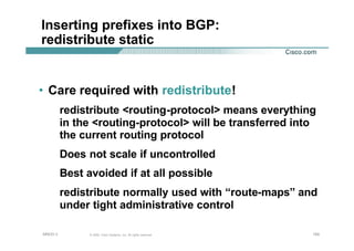 100100100© 2002, Cisco Systems, Inc. All rights reserved.AfNOG 3
Inserting prefixes into BGP:
redistribute static
• Care required with redistribute!
redistribute <routing-protocol> means everything
in the <routing-protocol> will be transferred into
the current routing protocol
Does not scale if uncontrolled
Best avoided if at all possible
redistribute normally used with “route-maps” and
under tight administrative control
 