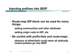 102102102© 2002, Cisco Systems, Inc. All rights reserved.AfNOG 3
Injecting prefixes into iBGP
• Route-map ISP-block can be used for many
things:
setting communities and other attributes
setting origin code to IGP, etc
• Be careful with prefix-lists and route-maps
absence of either/both could mean all statically
routed prefixes go into iBGP
 