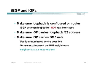104104104© 2002, Cisco Systems, Inc. All rights reserved.AfNOG 3
iBGP and IGPs
• Make sure loopback is configured on router
iBGP between loopbacks, NOT real interfaces
• Make sure IGP carries loopback /32 address
• Make sure IGP carries DMZ nets
Use ip-unnumbered where possible
Or use next-hop-self on iBGP neighbours
neighbor x.x.x.x next-hop-self
 