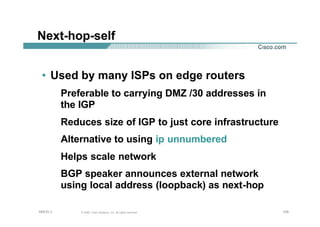 105105105© 2002, Cisco Systems, Inc. All rights reserved.AfNOG 3
Next-hop-self
• Used by many ISPs on edge routers
Preferable to carrying DMZ /30 addresses in
the IGP
Reduces size of IGP to just core infrastructure
Alternative to using ip unnumbered
Helps scale network
BGP speaker announces external network
using local address (loopback) as next-hop
 