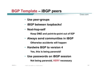 107107107© 2002, Cisco Systems, Inc. All rights reserved.AfNOG 3
BGP Template – iBGP peers
• Use peer-groups
• iBGP between loopbacks!
• Next-hop-self
Keep DMZ and point-to-point out of IGP
• Always send communities in iBGP
Otherwise accidents will happen
• Hardwire BGP to version 4
Yes, this is being paranoid!
• Use passwords on iBGP session
Not being paranoid, VERY necessary
 
