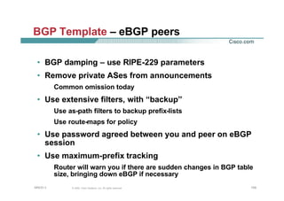 109109109© 2002, Cisco Systems, Inc. All rights reserved.AfNOG 3
BGP Template – eBGP peers
• BGP damping – use RIPE-229 parameters
• Remove private ASes from announcements
Common omission today
• Use extensive filters, with “backup”
Use as-path filters to backup prefix-lists
Use route-maps for policy
• Use password agreed between you and peer on eBGP
session
• Use maximum-prefix tracking
Router will warn you if there are sudden changes in BGP table
size, bringing down eBGP if necessary
 